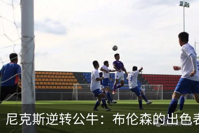 尼克斯逆转公牛：布伦森的出色表现引领球队获胜